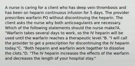 A nurse is caring for a client who has deep vein thrombosis and has been on heparin continuous infusion for 5 days. The provider prescribes warfarin PO without discontinuing the heparin. The client asks the nurse why both anticoagulants are necessary. Which of the following statements should the nurse make?A. "Warfarin takes several days to work, so the IV heparin will be used until the warfarin reaches a therapeutic level."B. "I will call the provider to get a prescription for discontinuing the IV heparin today."C. "Both heparin and warfarin work together to dissolve the clots."D. "The IV heparin increases the effects of the warfarin and decreases the length of your hospital stay."