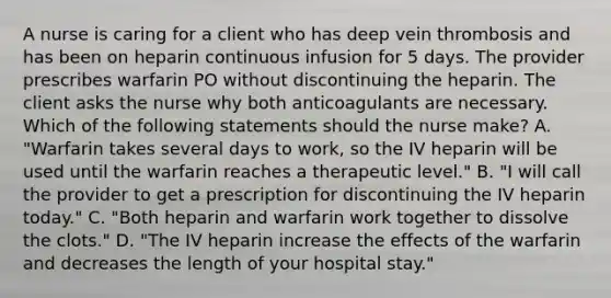 A nurse is caring for a client who has deep vein thrombosis and has been on heparin continuous infusion for 5 days. The provider prescribes warfarin PO without discontinuing the heparin. The client asks the nurse why both anticoagulants are necessary. Which of the following statements should the nurse make? A. "Warfarin takes several days to work, so the IV heparin will be used until the warfarin reaches a therapeutic level." B. "I will call the provider to get a prescription for discontinuing the IV heparin today." C. "Both heparin and warfarin work together to dissolve the clots." D. "The IV heparin increase the effects of the warfarin and decreases the length of your hospital stay."