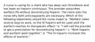 A nurse is caring for a client who has deep vein thrombosis and has been on heparin continuous. The provider prescribes warfarin PO without discontinuing heparin. The client asks the nurse why both anticoagulants are necessary. Which of the following statements should the nurse make? a. "Warfarin takes several days to work, so the IV heparin will be used until the warfarin reaches its therapeutic effect." b. "I will call the provider to get a prescription for discontinuing heparin." c. "Both heparin and warfarin work together." d. "The IV heparin increases the effects of warfarin."