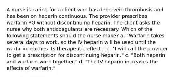 A nurse is caring for a client who has deep vein thrombosis and has been on heparin continuous. The provider prescribes warfarin PO without discontinuing heparin. The client asks the nurse why both anticoagulants are necessary. Which of the following statements should the nurse make? a. "Warfarin takes several days to work, so the IV heparin will be used until the warfarin reaches its therapeutic effect." b. "I will call the provider to get a prescription for discontinuing heparin." c. "Both heparin and warfarin work together." d. "The IV heparin increases the effects of warfarin."