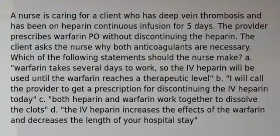 A nurse is caring for a client who has deep vein thrombosis and has been on heparin continuous infusion for 5 days. The provider prescribes warfarin PO without discontinuing the heparin. The client asks the nurse why both anticoagulants are necessary. Which of the following statements should the nurse make? a. "warfarin takes several days to work, so the IV heparin will be used until the warfarin reaches a therapeutic level" b. "I will call the provider to get a prescription for discontinuing the IV heparin today" c. "both heparin and warfarin work together to dissolve the clots" d. "the IV heparin increases the effects of the warfarin and decreases the length of your hospital stay"