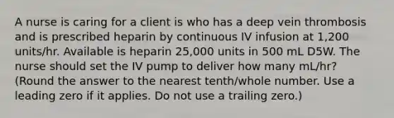 A nurse is caring for a client is who has a deep vein thrombosis and is prescribed heparin by continuous IV infusion at 1,200 units/hr. Available is heparin 25,000 units in 500 mL D5W. The nurse should set the IV pump to deliver how many mL/hr? (Round the answer to the nearest tenth/whole number. Use a leading zero if it applies. Do not use a trailing zero.)