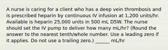 A nurse is caring for a client who has a deep vein thrombosis and is prescribed heparin by continuous IV infusion at 1,200 units/hr. Available is heparin 25,000 units in 500 mL D5W. The nurse should set the IV pump to deliver how many mL/hr? (Round the answer to the nearest tenth/whole number. Use a leading zero if it applies. Do not use a trailing zero.) ______ mL/hr