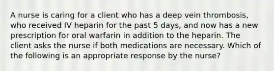 A nurse is caring for a client who has a deep vein thrombosis, who received IV heparin for the past 5 days, and now has a new prescription for oral warfarin in addition to the heparin. The client asks the nurse if both medications are necessary. Which of the following is an appropriate response by the nurse?