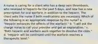 A nurse is caring for a client who has a deep vein thrombosis, who received IV heparin for the past 5 days, and now has a new prescription for oral warfarin in addition to the heparin. The client asks the nurse if both medications are necessary. Which of the following is an appropriate response by the nurse? a. "Heparin enhances the effects of the warfarin." b. "I will ask the charge nurse to call your provider and get an explanation." c. "Both heparin and warfarin work together to dissolve the clots." d. "Heparin will be continued until the warfarin reaches a therapeutic level."