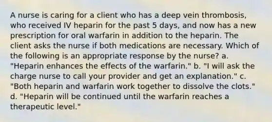 A nurse is caring for a client who has a deep vein thrombosis, who received IV heparin for the past 5 days, and now has a new prescription for oral warfarin in addition to the heparin. The client asks the nurse if both medications are necessary. Which of the following is an appropriate response by the nurse? a. "Heparin enhances the effects of the warfarin." b. "I will ask the charge nurse to call your provider and get an explanation." c. "Both heparin and warfarin work together to dissolve the clots." d. "Heparin will be continued until the warfarin reaches a therapeutic level."