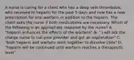 A nurse is caring for a client who has a deep vein thrombosis, who received IV heparin for the past 5 days and now has a new prescription for oral warfarin in addition to the heparin. The client asks the nurse if both medications are necessary. Which of the following is an appropriate response by the nurse? A. "heparin enhances the effects of the warfarin" B. " I will ask the charge nurse to call your provider and get an explanation" C. "both heparin and warfarin work together to dissolve clots" D. "heparin will be continued until warfarin reaches a therapeutic level"