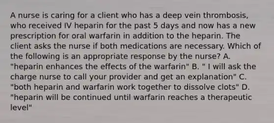 A nurse is caring for a client who has a deep vein thrombosis, who received IV heparin for the past 5 days and now has a new prescription for oral warfarin in addition to the heparin. The client asks the nurse if both medications are necessary. Which of the following is an appropriate response by the nurse? A. "heparin enhances the effects of the warfarin" B. " I will ask the charge nurse to call your provider and get an explanation" C. "both heparin and warfarin work together to dissolve clots" D. "heparin will be continued until warfarin reaches a therapeutic level"