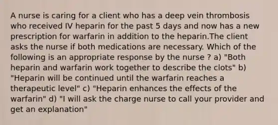 A nurse is caring for a client who has a deep vein thrombosis who received IV heparin for the past 5 days and now has a new prescription for warfarin in addition to the heparin.The client asks the nurse if both medications are necessary. Which of the following is an appropriate response by the nurse ? a) "Both heparin and warfarin work together to describe the clots" b) "Heparin will be continued until the warfarin reaches a therapeutic level" c) "Heparin enhances the effects of the warfarin" d) "I will ask the charge nurse to call your provider and get an explanation"