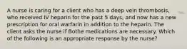 A nurse is caring for a client who has a deep vein thrombosis, who received IV heparin for the past 5 days, and now has a new prescription for oral warfarin in addition to the heparin. The client asks the nurse if Bothe medications are necessary. Which of the following is an appropriate response by the nurse?