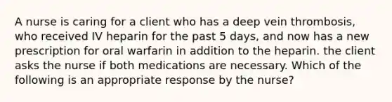 A nurse is caring for a client who has a deep vein thrombosis, who received IV heparin for the past 5 days, and now has a new prescription for oral warfarin in addition to the heparin. the client asks the nurse if both medications are necessary. Which of the following is an appropriate response by the nurse?