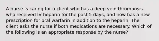 A nurse is caring for a client who has a deep vein thrombosis who received IV heparin for the past 5 days, and now has a new prescription for oral warfarin in addition to the heparin. The client asks the nurse if both medications are necessary. Which of the following is an appropriate response by the nurse?