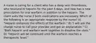 A nurse is caring for a client who has a deep vein thrombosis, who received IV heparin for the past 5 days, and now has a new prescription for oral warfarin in addition to the heparin. The client asks the nurse if both medications are necessary. Which of the following is an appropriate response by the nurse? A) "Heparin enhances the effects of the warfarin." B) "I will ask the charge nurse to call your provider and get an explanation." C) "Both heparin and warfarin work together to dissolve the clots." D) "Heparin will be continued until the warfarin reaches a therapeutic level."