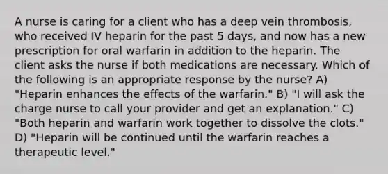 A nurse is caring for a client who has a deep vein thrombosis, who received IV heparin for the past 5 days, and now has a new prescription for oral warfarin in addition to the heparin. The client asks the nurse if both medications are necessary. Which of the following is an appropriate response by the nurse? A) "Heparin enhances the effects of the warfarin." B) "I will ask the charge nurse to call your provider and get an explanation." C) "Both heparin and warfarin work together to dissolve the clots." D) "Heparin will be continued until the warfarin reaches a therapeutic level."