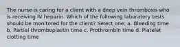 The nurse is caring for a client with a deep vein thrombosis who is receiving IV heparin. Which of the following laboratory tests should be monitored for the client? Select one: a. Bleeding time b. Partial thromboplastin time c. Prothrombin time d. Platelet clotting time