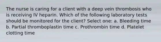 The nurse is caring for a client with a deep vein thrombosis who is receiving IV heparin. Which of the following laboratory tests should be monitored for the client? Select one: a. Bleeding time b. Partial thromboplastin time c. Prothrombin time d. Platelet clotting time