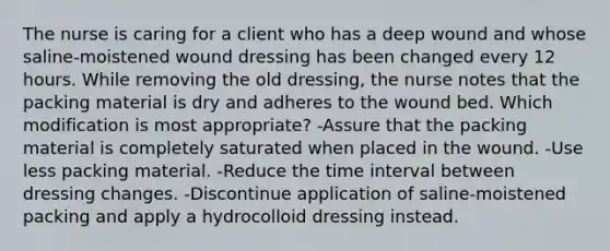 The nurse is caring for a client who has a deep wound and whose saline-moistened wound dressing has been changed every 12 hours. While removing the old dressing, the nurse notes that the packing material is dry and adheres to the wound bed. Which modification is most appropriate? -Assure that the packing material is completely saturated when placed in the wound. -Use less packing material. -Reduce the time interval between dressing changes. -Discontinue application of saline-moistened packing and apply a hydrocolloid dressing instead.