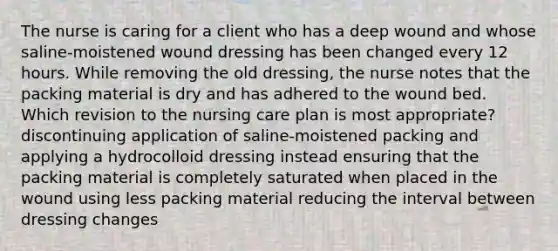 The nurse is caring for a client who has a deep wound and whose saline-moistened wound dressing has been changed every 12 hours. While removing the old dressing, the nurse notes that the packing material is dry and has adhered to the wound bed. Which revision to the nursing care plan is most appropriate? discontinuing application of saline-moistened packing and applying a hydrocolloid dressing instead ensuring that the packing material is completely saturated when placed in the wound using less packing material reducing the interval between dressing changes