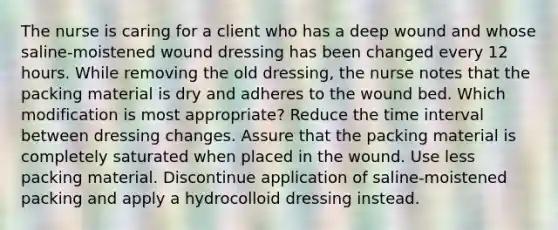 The nurse is caring for a client who has a deep wound and whose saline-moistened wound dressing has been changed every 12 hours. While removing the old dressing, the nurse notes that the packing material is dry and adheres to the wound bed. Which modification is most appropriate? Reduce the time interval between dressing changes. Assure that the packing material is completely saturated when placed in the wound. Use less packing material. Discontinue application of saline-moistened packing and apply a hydrocolloid dressing instead.