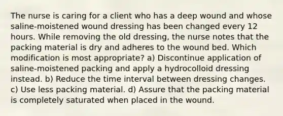 The nurse is caring for a client who has a deep wound and whose saline-moistened wound dressing has been changed every 12 hours. While removing the old dressing, the nurse notes that the packing material is dry and adheres to the wound bed. Which modification is most appropriate? a) Discontinue application of saline-moistened packing and apply a hydrocolloid dressing instead. b) Reduce the time interval between dressing changes. c) Use less packing material. d) Assure that the packing material is completely saturated when placed in the wound.