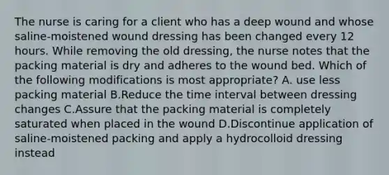 The nurse is caring for a client who has a deep wound and whose saline-moistened wound dressing has been changed every 12 hours. While removing the old dressing, the nurse notes that the packing material is dry and adheres to the wound bed. Which of the following modifications is most appropriate? A. use less packing material B.Reduce the time interval between dressing changes C.Assure that the packing material is completely saturated when placed in the wound D.Discontinue application of saline-moistened packing and apply a hydrocolloid dressing instead