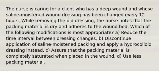 The nurse is caring for a client who has a deep wound and whose saline‐moistened wound dressing has been changed every 12 hours. While removing the old dressing, the nurse notes that the packing material is dry and adheres to the wound bed. Which of the following modifications is most appropriate? a) Reduce the time interval between dressing changes. b) Discontinue application of saline‐moistened packing and apply a hydrocolloid dressing instead. c) Assure that the packing material is completely saturated when placed in the wound. d) Use less packing material.