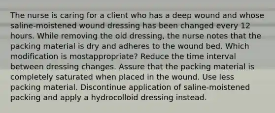 The nurse is caring for a client who has a deep wound and whose saline-moistened wound dressing has been changed every 12 hours. While removing the old dressing, the nurse notes that the packing material is dry and adheres to the wound bed. Which modification is mostappropriate? Reduce the time interval between dressing changes. Assure that the packing material is completely saturated when placed in the wound. Use less packing material. Discontinue application of saline-moistened packing and apply a hydrocolloid dressing instead.