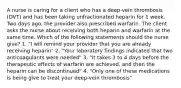 A nurse is caring for a client who has a deep-vein thrombosis (DVT) and has been taking unfractionated heparin for 1 week. Two days ago, the provider also prescribed warfarin. The client asks the nurse about receiving both heparin and warfarin at the same time. Which of the following statements should the nurse give? 1. "I will remind your provider that you are already receiving heparin" 2. "Your laboratory findings indicated that two anticoagulants were needed" 3. "It takes 3 to 4 days before the therapeutic effects of warfarin are achieved, and then the heparin can be discontinued" 4. "Only one of these medications is being give to treat your deep-vein thrombosis"