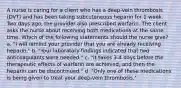 A nurse is caring for a client who has a deep-vein thrombosis (DVT) and has been taking subcutaneous heparin for 1 week. Two days ago, the provider also prescribed warfarin. The client asks the nurse about receiving both medications at the same time. Which of the following statements should the nurse give? a. "I will remind your provider that you are already receiving heparin." b. "Your laboratory findings indicated that two anticoagulants were needed." c. "It takes 3-4 days before the therapeutic effects of warfarin are achieved, and then the heparin can be discontinued." d. "Only one of these medications is being given to treat your deep-vein thrombosis."