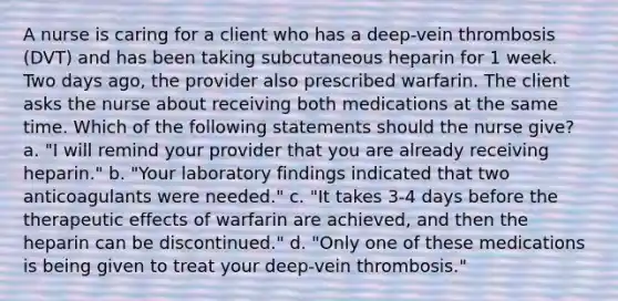 A nurse is caring for a client who has a deep-vein thrombosis (DVT) and has been taking subcutaneous heparin for 1 week. Two days ago, the provider also prescribed warfarin. The client asks the nurse about receiving both medications at the same time. Which of the following statements should the nurse give? a. "I will remind your provider that you are already receiving heparin." b. "Your laboratory findings indicated that two anticoagulants were needed." c. "It takes 3-4 days before the therapeutic effects of warfarin are achieved, and then the heparin can be discontinued." d. "Only one of these medications is being given to treat your deep-vein thrombosis."