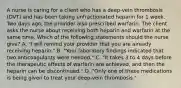 A nurse is caring for a client who has a deep-vein thrombosis (DVT) and has been taking unfractionated heparin for 1 week. Two days ago, the provider also prescribed warfarin. The client asks the nurse about receiving both heparin and warfarin at the same time. Which of the following statements should the nurse give? A. "I will remind your provider that you are already receiving heparin." B. "Your laboratory findings indicated that two anticoagulants were needed." C. "It takes 3 to 4 days before the therapeutic effects of warfarin are achieved, and then the heparin can be discontinued." D. "Only one of these medications is being given to treat your deep-vein thrombosis."