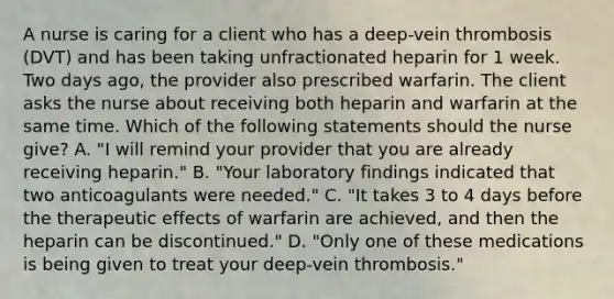 A nurse is caring for a client who has a deep-vein thrombosis (DVT) and has been taking unfractionated heparin for 1 week. Two days ago, the provider also prescribed warfarin. The client asks the nurse about receiving both heparin and warfarin at the same time. Which of the following statements should the nurse give? A. "I will remind your provider that you are already receiving heparin." B. "Your laboratory findings indicated that two anticoagulants were needed." C. "It takes 3 to 4 days before the therapeutic effects of warfarin are achieved, and then the heparin can be discontinued." D. "Only one of these medications is being given to treat your deep-vein thrombosis."