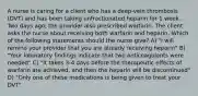 A nurse is caring for a client who has a deep-vein thrombosis (DVT) and has been taking unfractionated heparin for 1 week. Two days ago, the provider also prescribed warfarin. The client asks the nurse about receiving both warfarin and heparin. Which of the following statements should the nurse give? A) "I will remind your provider that you are already receiving heparin" B) "Your laboratory findings indicate that two anticoagulants were needed" C) "It takes 3-4 days before the therapeutic effects of warfarin are achieved, and then the heparin will be discontinued" D) "Only one of these medications is being given to treat your DVT"