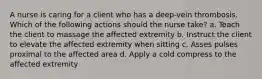 A nurse is caring for a client who has a deep-vein thrombosis. Which of the following actions should the nurse take? a. Teach the client to massage the affected extremity b. Instruct the client to elevate the affected extremity when sitting c. Asses pulses proximal to the affected area d. Apply a cold compress to the affected extremity