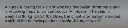 A nurse is caring for a client who has deep-vein thrombosis and is receiving heparin via continuous IV infusion. The client's weight is 80 kg (176.4 lb). Using the client information provided, which of the following actions should the nurse take?