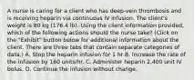 A nurse is caring for a client who has deep-vein thrombosis and is receiving heparin via continuous IV infusion. The client's weight is 80 kg (176.4 lb). Using the client information provided, which of the following actions should the nurse take? (Click on the "Exhibit" button below for additional information about the client. There are three tabs that contain separate categories of data.) A. Stop the heparin infusion for 1 hr B. Increase the rate of the infusion by 160 units/hr. C. Administer heparin 2,400 unit IV bolus. D. Continue the infusion without change.