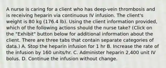 A nurse is caring for a client who has deep-vein thrombosis and is receiving heparin via continuous IV infusion. The client's weight is 80 kg (176.4 lb). Using the client information provided, which of the following actions should the nurse take? (Click on the "Exhibit" button below for additional information about the client. There are three tabs that contain separate categories of data.) A. Stop the heparin infusion for 1 hr B. Increase the rate of the infusion by 160 units/hr. C. Administer heparin 2,400 unit IV bolus. D. Continue the infusion without change.