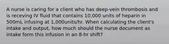 A nurse is caring for a client who has deep-vein thrombosis and is receving IV fluid that contains 10,000 units of heparin in 500mL infusing at 1,000units/hr. When calculating the client's intake and output, how much should the nurse document as intake form this infusion in an 8-hr shift?