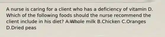 A nurse is caring for a client who has a deficiency of vitamin D. Which of the following foods should the nurse recommend the client include in his diet? A.Whole milk B.Chicken C.Oranges D.Dried peas