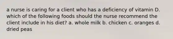 a nurse is caring for a client who has a deficiency of vitamin D. which of the following foods should the nurse recommend the client include in his diet? a. whole milk b. chicken c. oranges d. dried peas