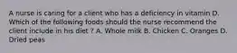 A nurse is caring for a client who has a deficiency in vitamin D. Which of the following foods should the nurse recommend the client include in his diet ? A. Whole milk B. Chicken C. Oranges D. Dried peas