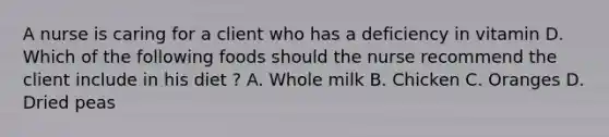 A nurse is caring for a client who has a deficiency in vitamin D. Which of the following foods should the nurse recommend the client include in his diet ? A. Whole milk B. Chicken C. Oranges D. Dried peas