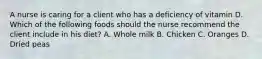 A nurse is caring for a client who has a deficiency of vitamin D. Which of the following foods should the nurse recommend the client include in his diet? A. Whole milk B. Chicken C. Oranges D. Dried peas