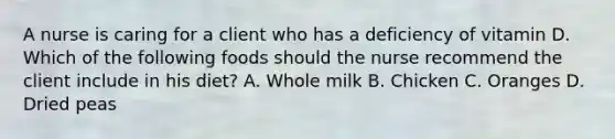 A nurse is caring for a client who has a deficiency of vitamin D. Which of the following foods should the nurse recommend the client include in his diet? A. Whole milk B. Chicken C. Oranges D. Dried peas