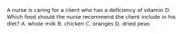 A nurse is caring for a client who has a deficiency of vitamin D. Which food should the nurse recommend the client include in his diet? A. whole milk B. chicken C. oranges D. dried peas