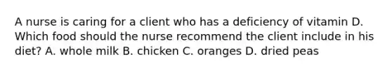 A nurse is caring for a client who has a deficiency of vitamin D. Which food should the nurse recommend the client include in his diet? A. whole milk B. chicken C. oranges D. dried peas