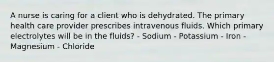 A nurse is caring for a client who is dehydrated. The primary health care provider prescribes intravenous fluids. Which primary electrolytes will be in the fluids? - Sodium - Potassium - Iron - Magnesium - Chloride