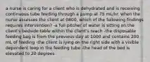 a nurse is caring for a client who is dehydrated and is receiving continuous tube feeding through a pump at 75 mL/hr. when the nurse assesses the client at 0800, which of the following findings requires intervention? -a full pitcher of water is sitting on the client's bedside table within the client's reach -the disposable feeding bag is from the previous day at 1000 and contains 200 mL of feeding -the client is lying on the right side with a visible dependent loop in the feeding tube -the head of the bed is elevated to 20 degrees