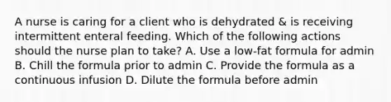 A nurse is caring for a client who is dehydrated & is receiving intermittent enteral feeding. Which of the following actions should the nurse plan to take? A. Use a low-fat formula for admin B. Chill the formula prior to admin C. Provide the formula as a continuous infusion D. Dilute the formula before admin