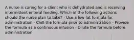 A nurse is caring for a client who is dehydrated and is receiving intermittent enteral feeding. Which of the following actions should the nurse plan to take? - Use a low fat formula for administration - Chill the formula prior to administration - Provide the formula as a continuous infusion - Dilute the formula before administration